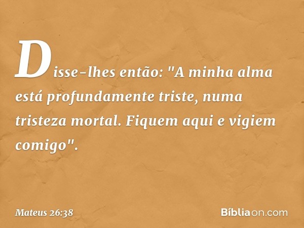 Disse-lhes então: "A minha alma está profundamente triste, numa tristeza mortal. Fiquem aqui e vigiem comigo". -- Mateus 26:38