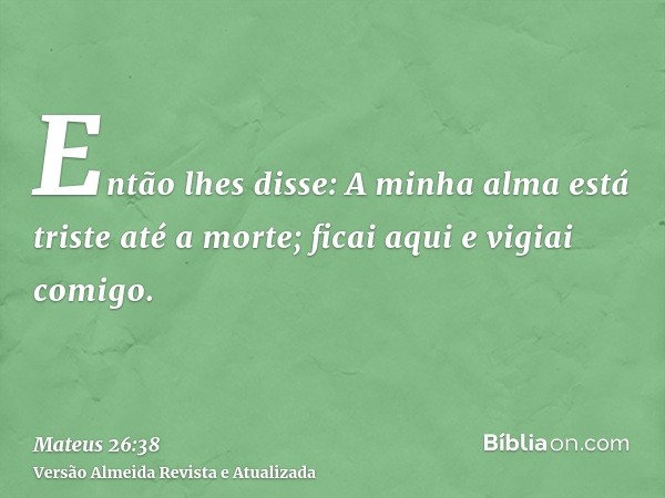 Então lhes disse: A minha alma está triste até a morte; ficai aqui e vigiai comigo.