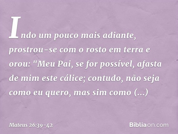 Indo um pouco mais adiante, prostrou-se com o rosto em terra e orou: "Meu Pai, se for possível, afasta de mim este cálice; contudo, não seja como eu quero, mas 