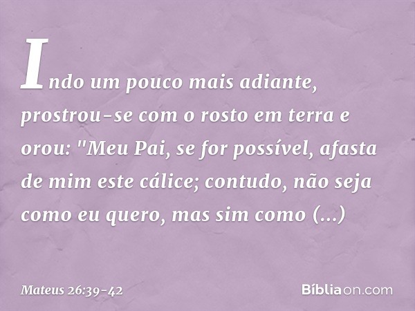 Indo um pouco mais adiante, prostrou-se com o rosto em terra e orou: "Meu Pai, se for possível, afasta de mim este cálice; contudo, não seja como eu quero, mas