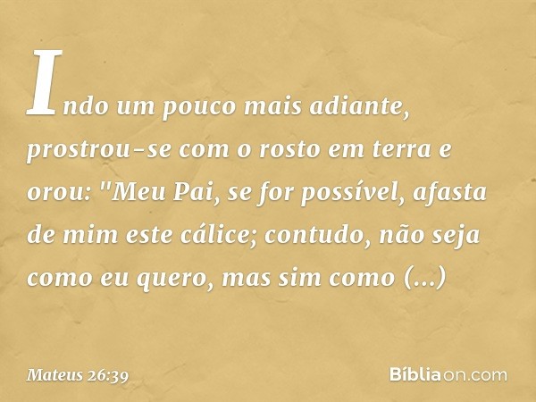 Indo um pouco mais adiante, prostrou-se com o rosto em terra e orou: "Meu Pai, se for possível, afasta de mim este cálice; contudo, não seja como eu quero, mas 