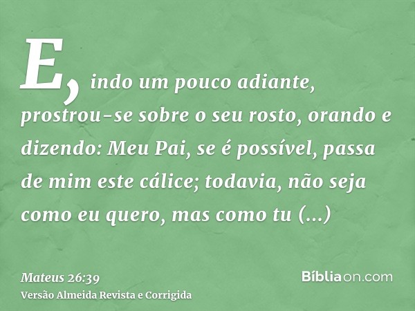 E, indo um pouco adiante, prostrou-se sobre o seu rosto, orando e dizendo: Meu Pai, se é possível, passa de mim este cálice; todavia, não seja como eu quero, ma