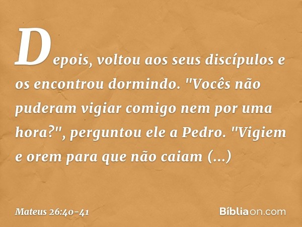 Depois, voltou aos seus discípulos e os encontrou dormindo. "Vocês não puderam vigiar comigo nem por uma hora?", perguntou ele a Pedro. "Vigiem e orem para que