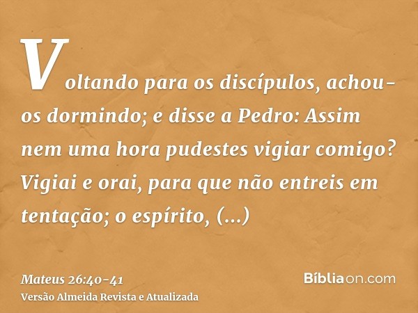 Voltando para os discípulos, achou-os dormindo; e disse a Pedro: Assim nem uma hora pudestes vigiar comigo?Vigiai e orai, para que não entreis em tentação; o es