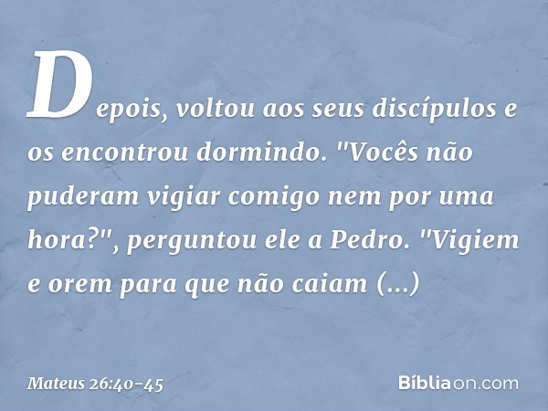 Depois, voltou aos seus discípulos e os encontrou dormindo. "Vocês não puderam vigiar comigo nem por uma hora?", perguntou ele a Pedro. "Vigiem e orem para que 