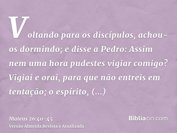 Voltando para os discípulos, achou-os dormindo; e disse a Pedro: Assim nem uma hora pudestes vigiar comigo?Vigiai e orai, para que não entreis em tentação; o es