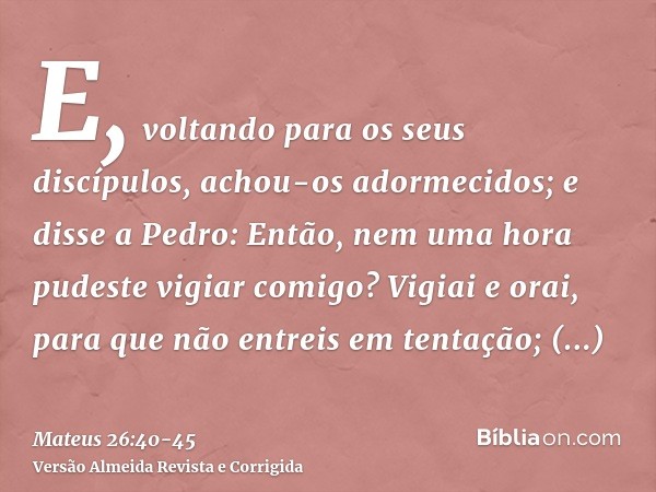 E, voltando para os seus discípulos, achou-os adormecidos; e disse a Pedro: Então, nem uma hora pudeste vigiar comigo?Vigiai e orai, para que não entreis em ten