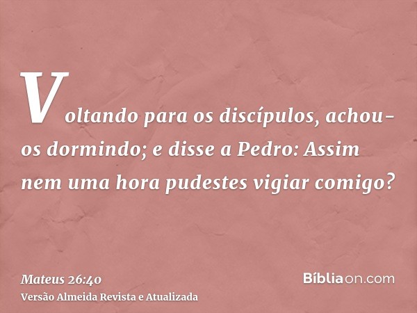 Voltando para os discípulos, achou-os dormindo; e disse a Pedro: Assim nem uma hora pudestes vigiar comigo?