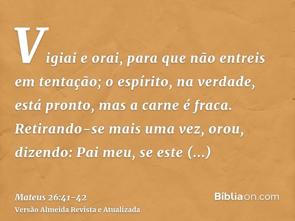 Vigiai e orai, para que não entreis em tentação; o espírito, na verdade, está pronto, mas a carne é fraca.Retirando-se mais uma vez, orou, dizendo: Pai meu, se 