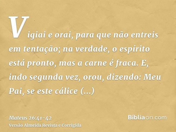 Vigiai e orai, para que não entreis em tentação; na verdade, o espírito está pronto, mas a carne é fraca.E, indo segunda vez, orou, dizendo: Meu Pai, se este cá