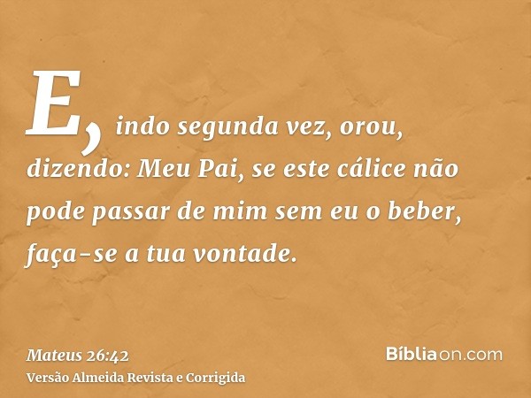 E, indo segunda vez, orou, dizendo: Meu Pai, se este cálice não pode passar de mim sem eu o beber, faça-se a tua vontade.