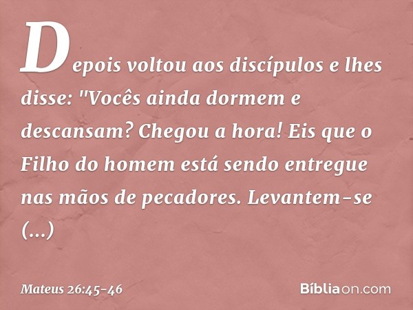 Depois voltou aos discípulos e lhes disse: "Vocês ainda dormem e descansam? Chegou a hora! Eis que o Filho do homem está sendo entregue nas mãos de pecadores. L