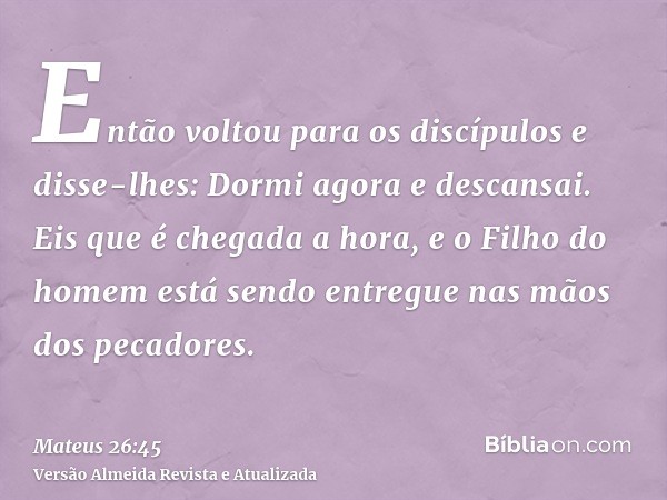 Então voltou para os discípulos e disse-lhes: Dormi agora e descansai. Eis que é chegada a hora, e o Filho do homem está sendo entregue nas mãos dos pecadores.