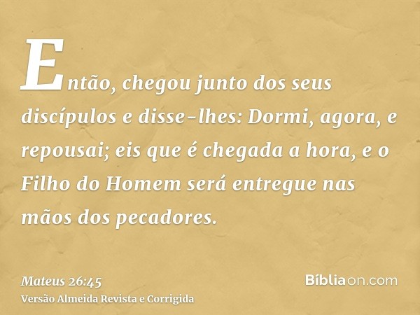 Então, chegou junto dos seus discípulos e disse-lhes: Dormi, agora, e repousai; eis que é chegada a hora, e o Filho do Homem será entregue nas mãos dos pecadore