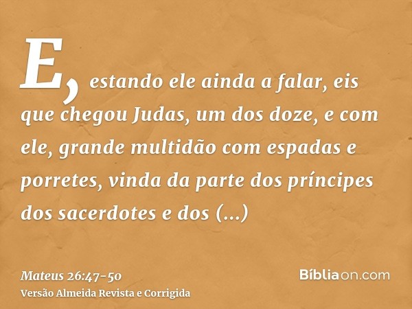 E, estando ele ainda a falar, eis que chegou Judas, um dos doze, e com ele, grande multidão com espadas e porretes, vinda da parte dos príncipes dos sacerdotes 