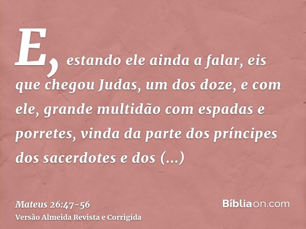 E, estando ele ainda a falar, eis que chegou Judas, um dos doze, e com ele, grande multidão com espadas e porretes, vinda da parte dos príncipes dos sacerdotes 