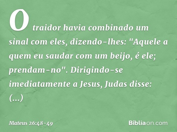 O traidor havia combinado um sinal com eles, dizendo-lhes: "Aquele a quem eu saudar com um beijo, é ele; prendam-no". Dirigindo-se imediatamente a Jesus, Judas 