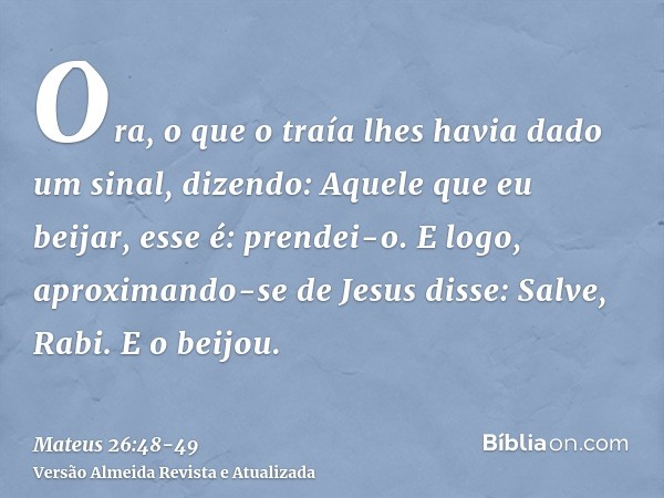 Ora, o que o traía lhes havia dado um sinal, dizendo: Aquele que eu beijar, esse é: prendei-o.E logo, aproximando-se de Jesus disse: Salve, Rabi. E o beijou.