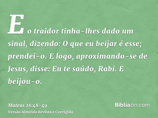 E o traidor tinha-lhes dado um sinal, dizendo: O que eu beijar é esse; prendei-o.E logo, aproximando-se de Jesus, disse: Eu te saúdo, Rabi. E beijou-o.