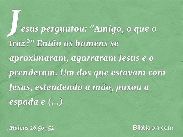 Jesus perguntou: "Amigo, o que o traz?"
Então os homens se aproximaram, agarraram Jesus e o prenderam. Um dos que estavam com Jesus, estendendo a mão, puxou a e