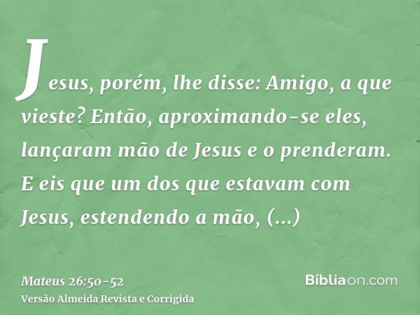 Jesus, porém, lhe disse: Amigo, a que vieste? Então, aproximando-se eles, lançaram mão de Jesus e o prenderam.E eis que um dos que estavam com Jesus, estendendo