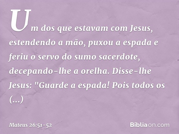 Um dos que estavam com Jesus, estendendo a mão, puxou a espada e feriu o servo do sumo sacerdote, decepando-lhe a orelha. Disse-lhe Jesus: "Guarde a espada! Poi