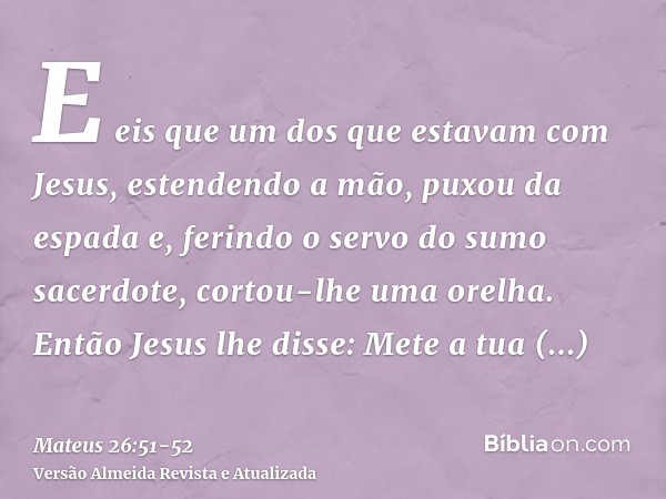 E eis que um dos que estavam com Jesus, estendendo a mão, puxou da espada e, ferindo o servo do sumo sacerdote, cortou-lhe uma orelha.Então Jesus lhe disse: Met