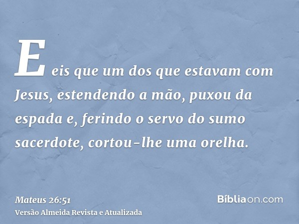 E eis que um dos que estavam com Jesus, estendendo a mão, puxou da espada e, ferindo o servo do sumo sacerdote, cortou-lhe uma orelha.