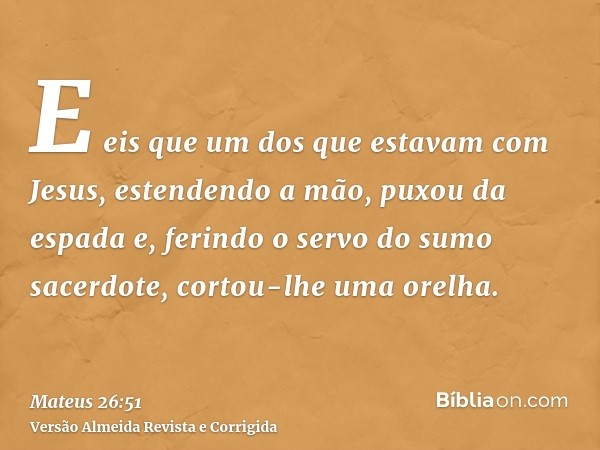 E eis que um dos que estavam com Jesus, estendendo a mão, puxou da espada e, ferindo o servo do sumo sacerdote, cortou-lhe uma orelha.