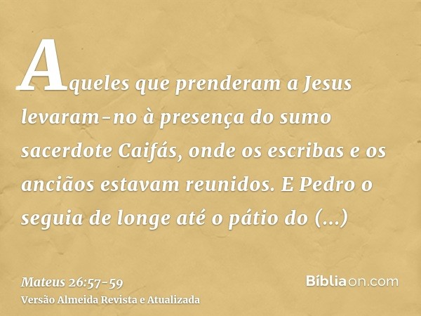 Aqueles que prenderam a Jesus levaram-no à presença do sumo sacerdote Caifás, onde os escribas e os anciãos estavam reunidos.E Pedro o seguia de longe até o pát