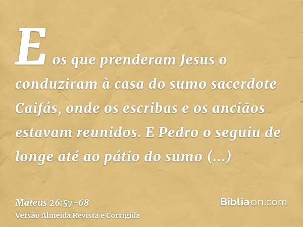 E os que prenderam Jesus o conduziram à casa do sumo sacerdote Caifás, onde os escribas e os anciãos estavam reunidos.E Pedro o seguiu de longe até ao pátio do