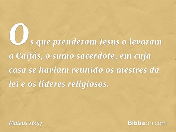 Os que prenderam Jesus o levaram a Caifás, o sumo sacerdote, em cuja casa se haviam reunido os mestres da lei e os líderes religiosos. -- Mateus 26:57