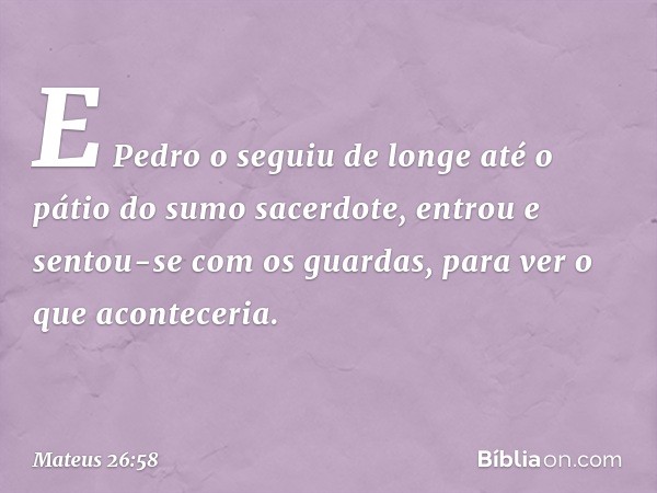 E Pedro o seguiu de longe até o pátio do sumo sacerdote, entrou e sentou-se com os guardas, para ver o que aconteceria. -- Mateus 26:58