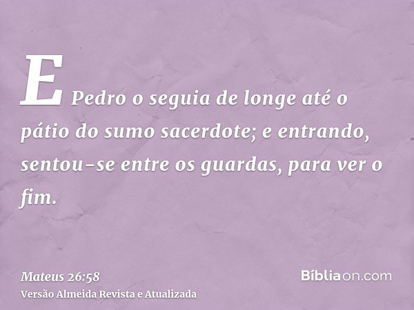 E Pedro o seguia de longe até o pátio do sumo sacerdote; e entrando, sentou-se entre os guardas, para ver o fim.