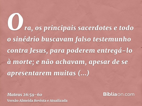 Ora, os principais sacerdotes e todo o sinédrio buscavam falso testemunho contra Jesus, para poderem entregá-lo à morte;e não achavam, apesar de se apresentarem