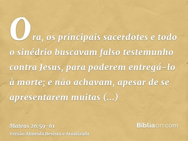 Ora, os principais sacerdotes e todo o sinédrio buscavam falso testemunho contra Jesus, para poderem entregá-lo à morte;e não achavam, apesar de se apresentarem