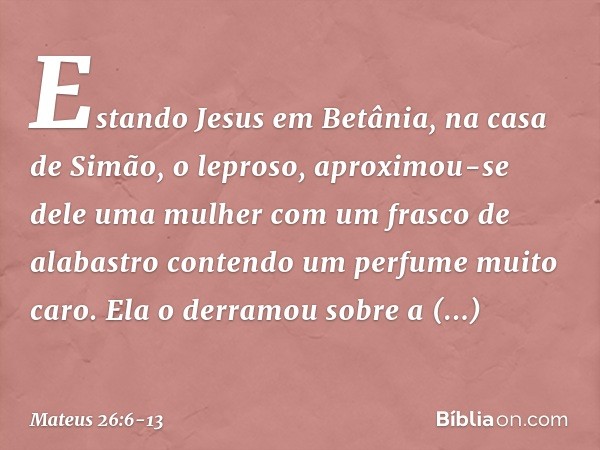 Estando Jesus em Betânia, na casa de Simão, o leproso, aproximou-se dele uma mulher com um frasco de alabastro contendo um perfume muito caro. Ela o derramou so