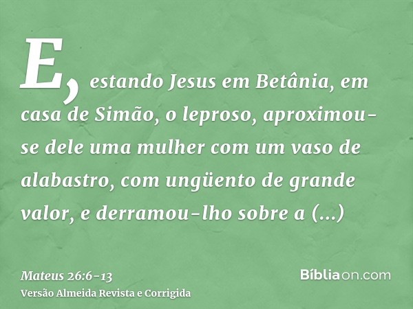 E, estando Jesus em Betânia, em casa de Simão, o leproso,aproximou-se dele uma mulher com um vaso de alabastro, com ungüento de grande valor, e derramou-lho sob