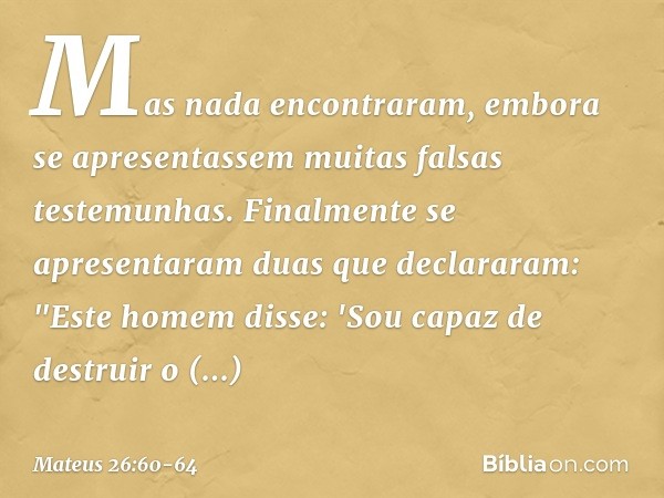 Mas nada encontraram, embora se apresentassem muitas falsas testemunhas. Finalmente se apresentaram duas que declararam: "Este homem disse: 'Sou capaz de destru