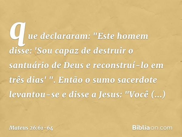 que declararam: "Este homem disse: 'Sou capaz de destruir o santuário de Deus e reconstruí-lo em três dias' ". Então o sumo sacerdote levantou-se e disse a Jesu