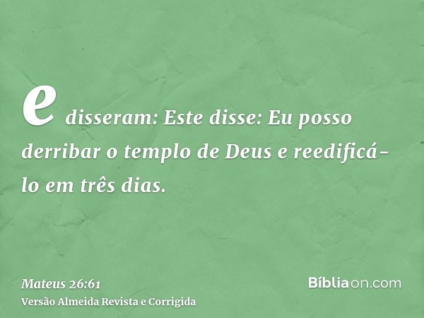 e disseram: Este disse: Eu posso derribar o templo de Deus e reedificá-lo em três dias.
