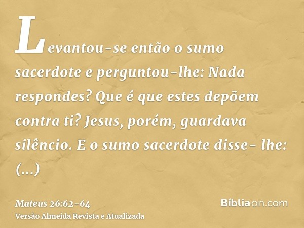 Levantou-se então o sumo sacerdote e perguntou-lhe: Nada respondes? Que é que estes depõem contra ti?Jesus, porém, guardava silêncio. E o sumo sacerdote disse- 