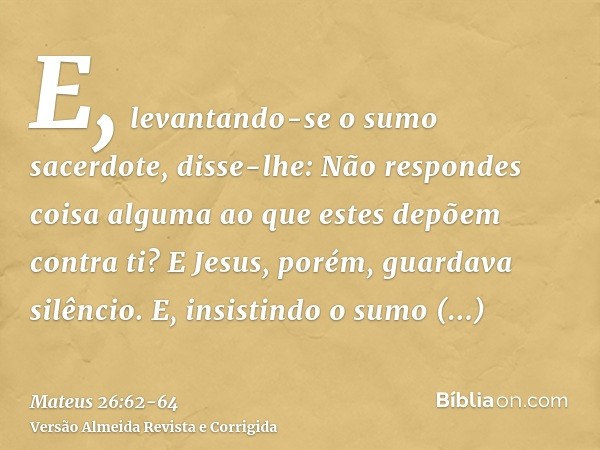 E, levantando-se o sumo sacerdote, disse-lhe: Não respondes coisa alguma ao que estes depõem contra ti?E Jesus, porém, guardava silêncio. E, insistindo o sumo s