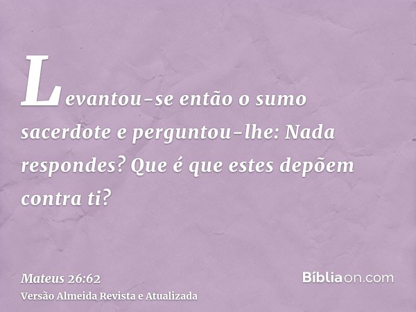 Levantou-se então o sumo sacerdote e perguntou-lhe: Nada respondes? Que é que estes depõem contra ti?