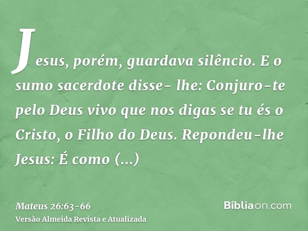 Jesus, porém, guardava silêncio. E o sumo sacerdote disse- lhe: Conjuro-te pelo Deus vivo que nos digas se tu és o Cristo, o Filho do Deus.Repondeu-lhe Jesus: É