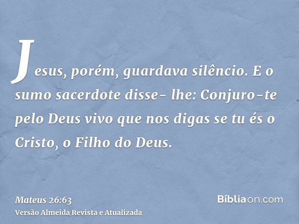 Jesus, porém, guardava silêncio. E o sumo sacerdote disse- lhe: Conjuro-te pelo Deus vivo que nos digas se tu és o Cristo, o Filho do Deus.