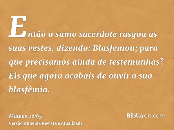 Então o sumo sacerdote rasgou as suas vestes, dizendo: Blasfemou; para que precisamos ainda de testemunhas? Eis que agora acabais de ouvir a sua blasfêmia.