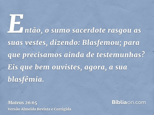 Então, o sumo sacerdote rasgou as suas vestes, dizendo: Blasfemou; para que precisamos ainda de testemunhas? Eis que bem ouvistes, agora, a sua blasfêmia.