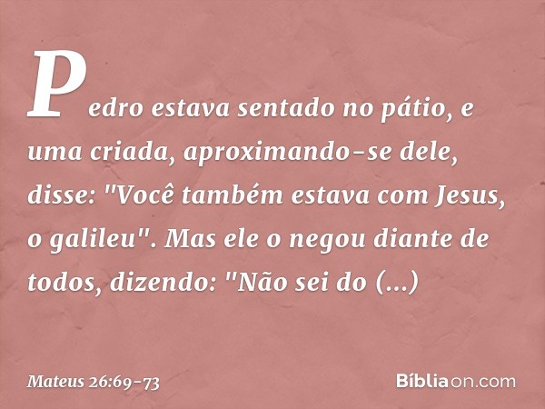 Pedro estava sentado no pátio, e uma criada, aproximando-se dele, disse: "Você também estava com Jesus, o galileu". Mas ele o negou diante de todos, dizendo: "N