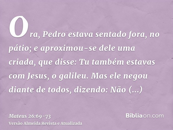 Ora, Pedro estava sentado fora, no pátio; e aproximou-se dele uma criada, que disse: Tu também estavas com Jesus, o galileu.Mas ele negou diante de todos, dizen